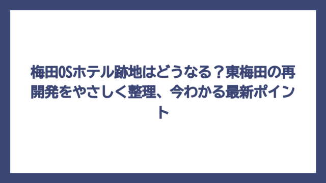梅田OSホテル跡地はどうなる？東梅田の再開発をやさしく整理、今わかる最新ポイント