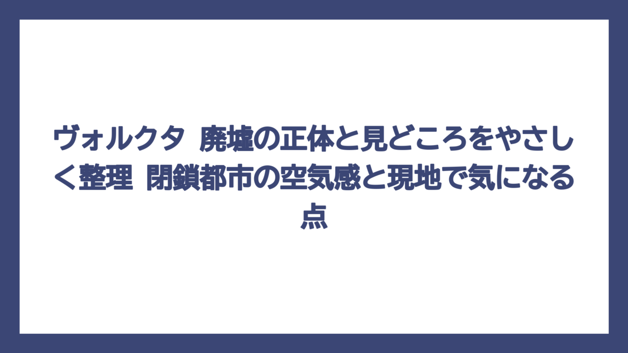 ヴォルクタ 廃墟の正体と見どころをやさしく整理　閉鎖都市の空気感と現地で気になる点