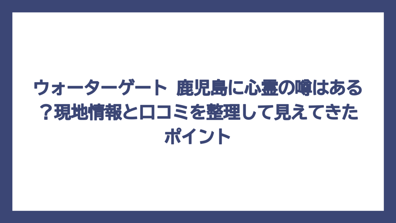 ウォーターゲート 鹿児島に心霊の噂はある？現地情報と口コミを整理して見えてきたポイント