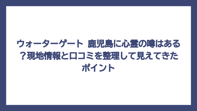 ウォーターゲート 鹿児島に心霊の噂はある？現地情報と口コミを整理して見えてきたポイント