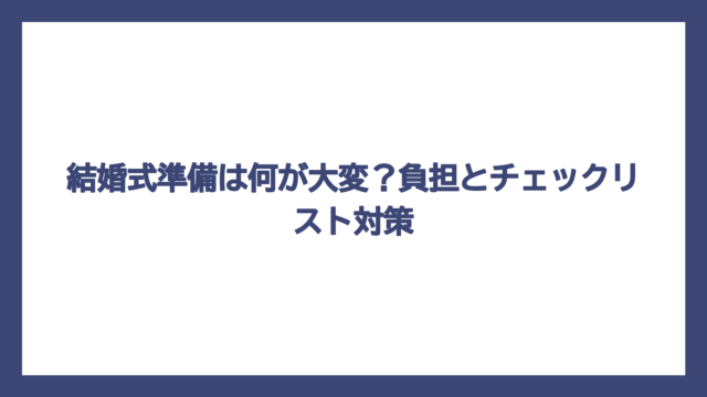 結婚式準備は何が大変？負担とチェックリスト対策