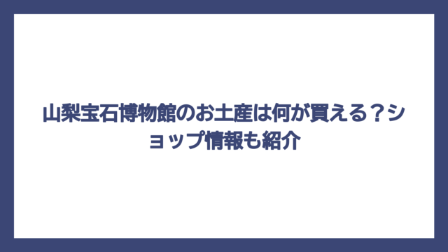 山梨宝石博物館のお土産は何が買える？ショップ情報も紹介