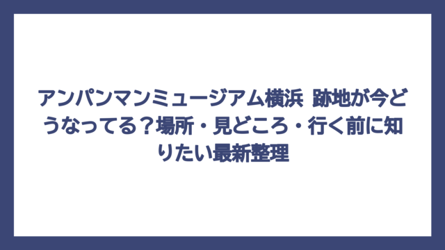 アンパンマンミュージアム横浜 跡地が今どうなってる？場所・見どころ・行く前に知りたい最新整理