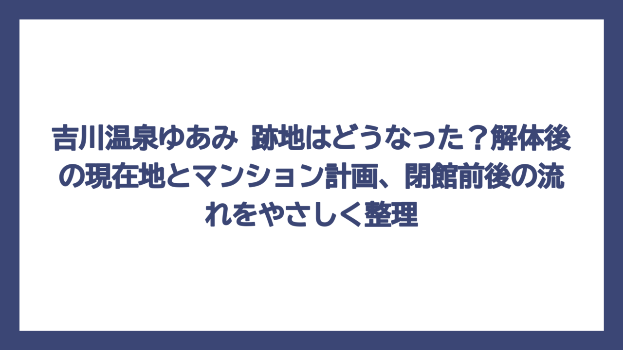 吉川温泉ゆあみ 跡地はどうなった？解体後の現在地とマンション計画、閉館前後の流れをやさしく整理
