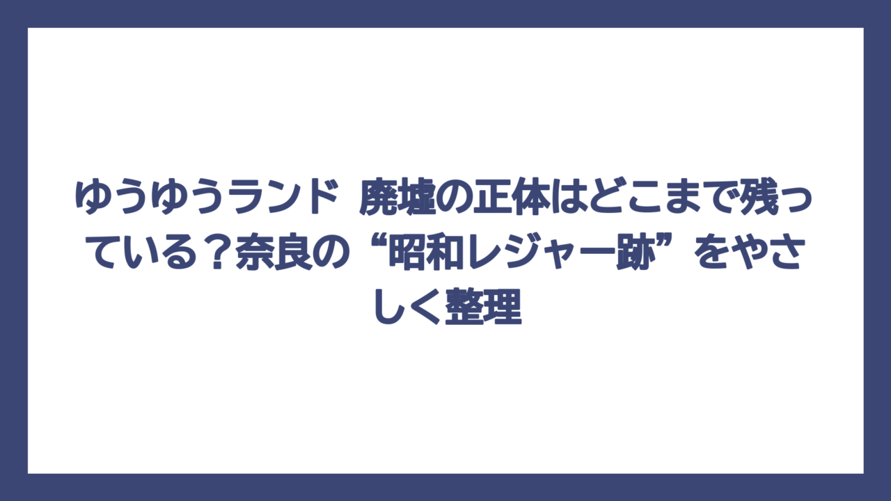 ゆうゆうランド 廃墟の正体はどこまで残っている？奈良の“昭和レジャー跡”をやさしく整理