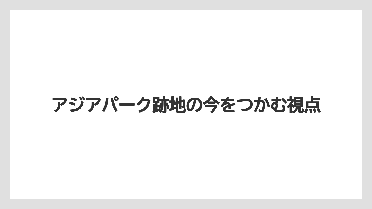 アジアパーク跡地の今をつかむ視点