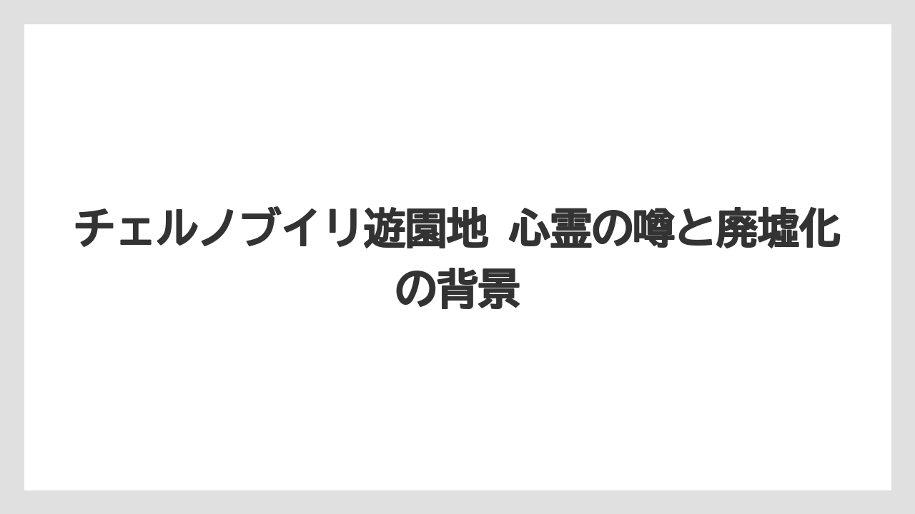 チェルノブイリ遊園地 心霊の噂と廃墟化の背景