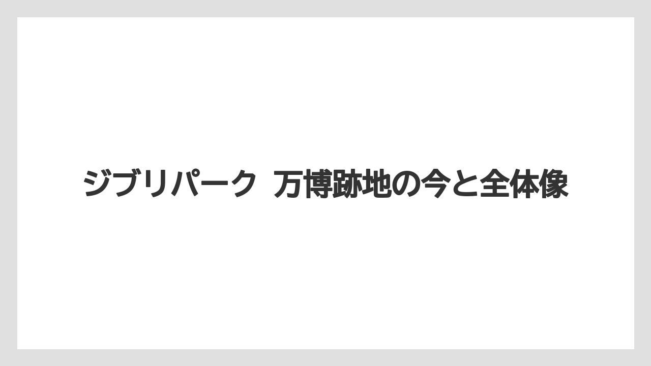 ジブリパーク 万博跡地の今と全体像
