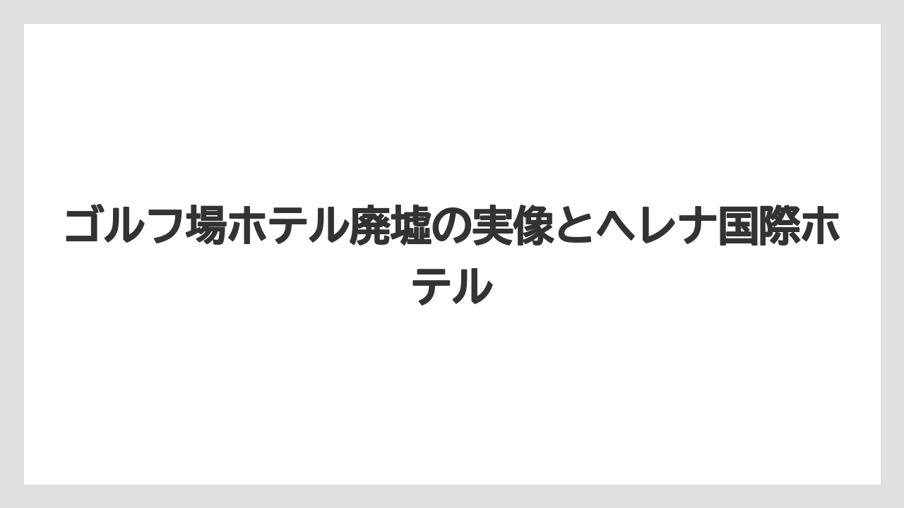 ゴルフ場ホテル廃墟の実像とヘレナ国際ホテル