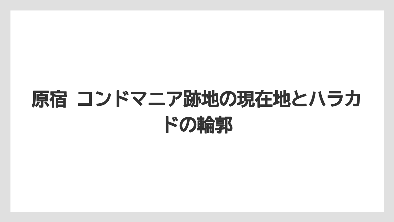 原宿 コンドマニア跡地の現在地とハラカドの輪郭