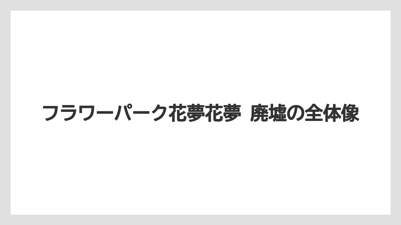 フラワーパーク花夢花夢 廃墟の全体像