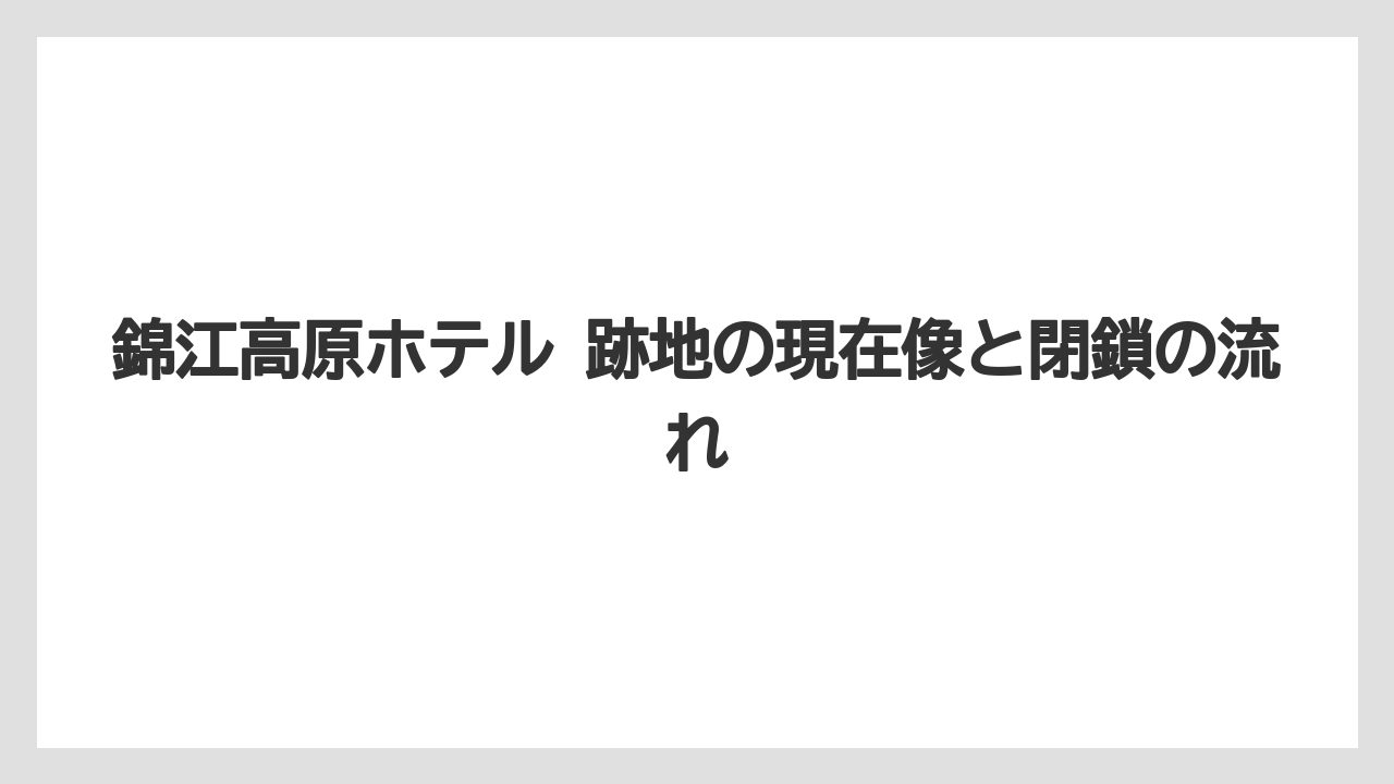 錦江高原ホテル 跡地の現在像と閉鎖の流れ