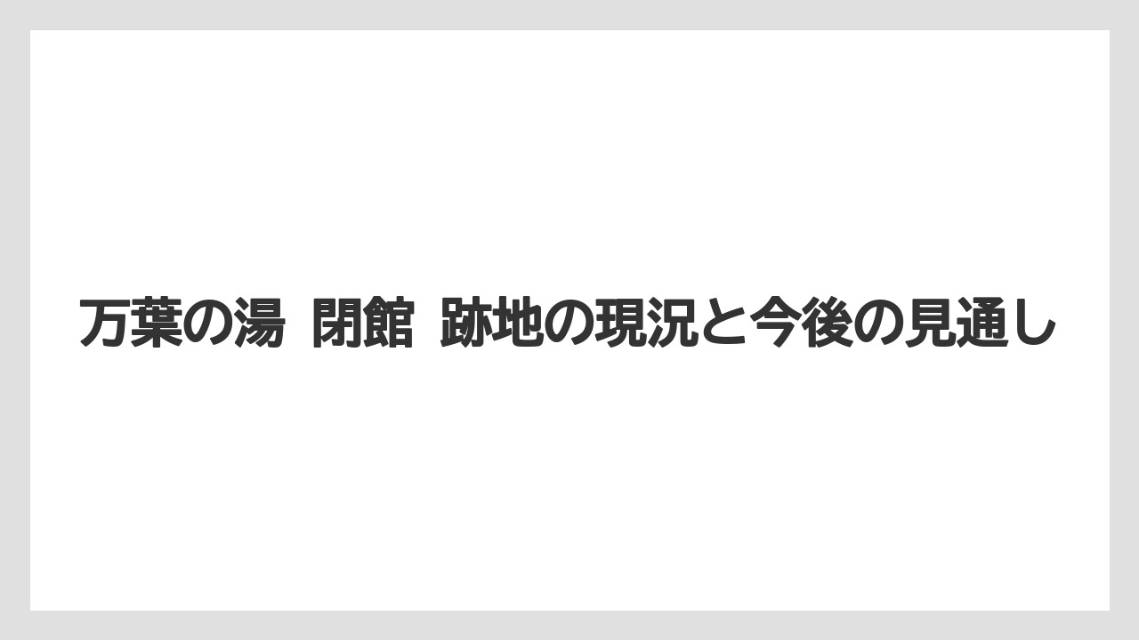 万葉の湯 閉館 跡地の現況と今後の見通し