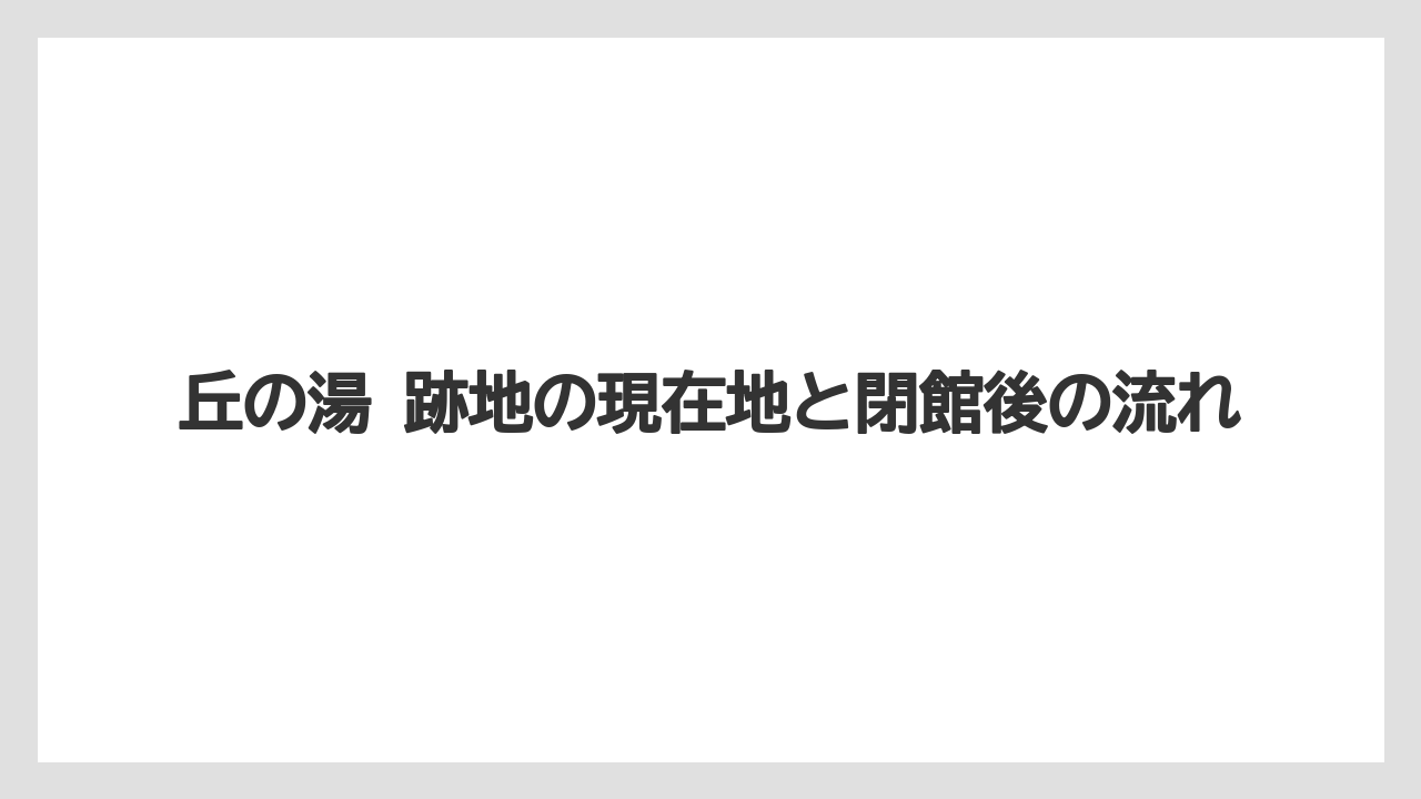 丘の湯 跡地の現在地と閉館後の流れ