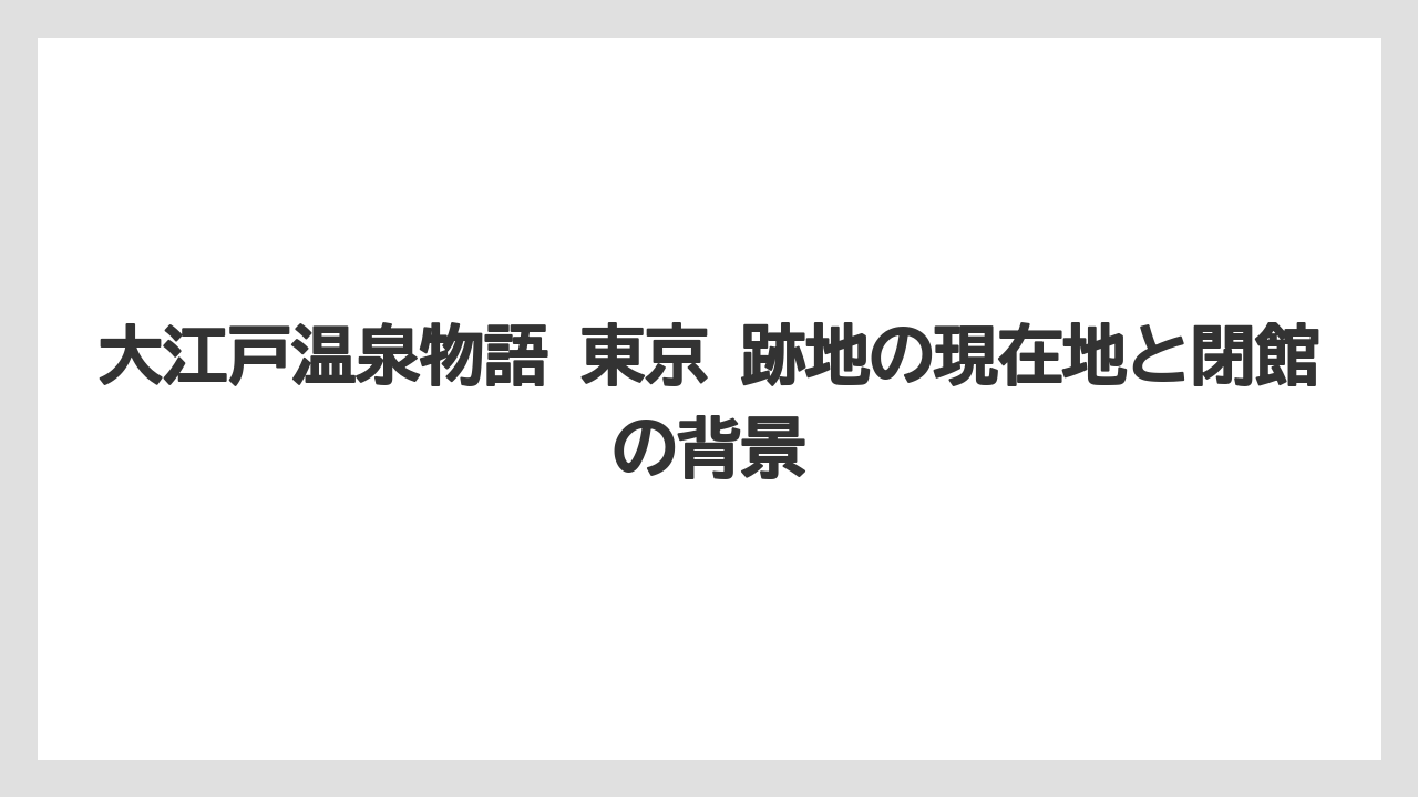 大江戸温泉物語 東京 跡地の現在地と閉館の背景