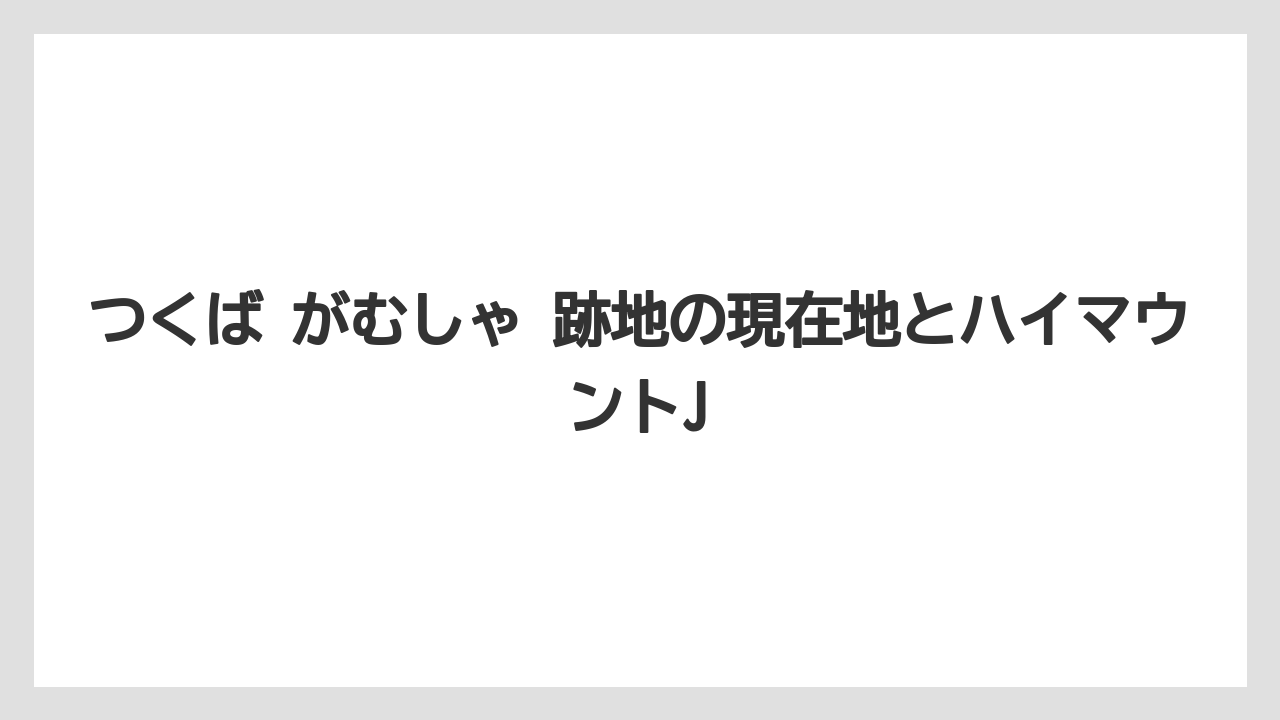 つくば がむしゃ 跡地の現在地とハイマウントJ