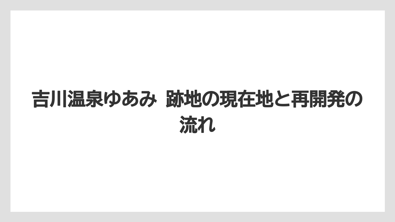 吉川温泉ゆあみ 跡地の現在地と再開発の流れ