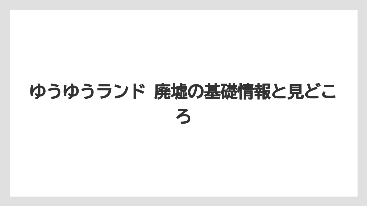 ゆうゆうランド 廃墟の基礎情報と見どころ