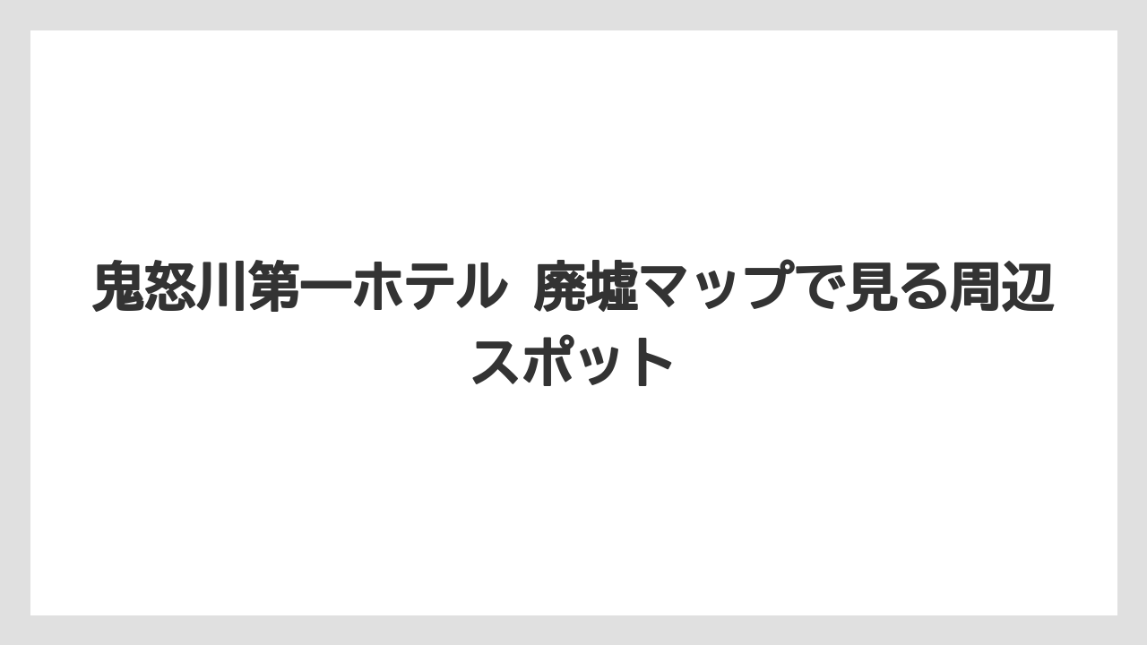 【リゾート】【宿泊】【旅】鬼怒川第一ホテル 廃墟マップで見る周辺スポット
