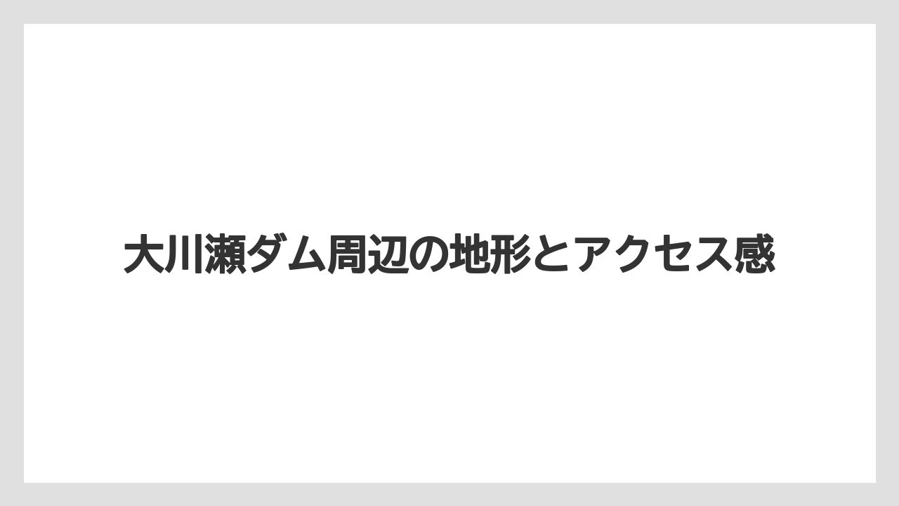 【リゾート】【宿泊】【旅】大川瀬ダム周辺の地形とアクセス感