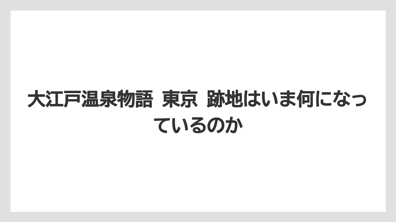 【リゾート】【大江戸温泉物語】【宿泊】大江戸温泉物語 東京 跡地はいま何になっているのか