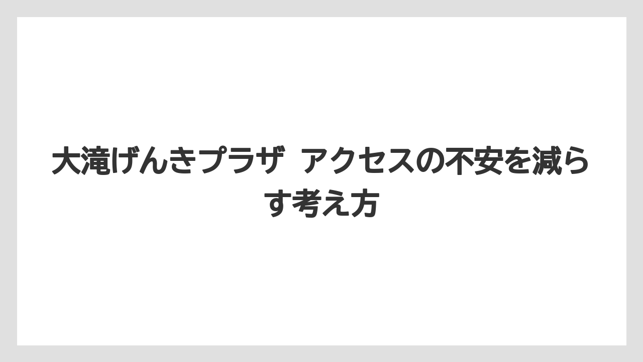 【リゾート】【宿泊】【旅】大滝げんきプラザ アクセスの不安を減らす考え方