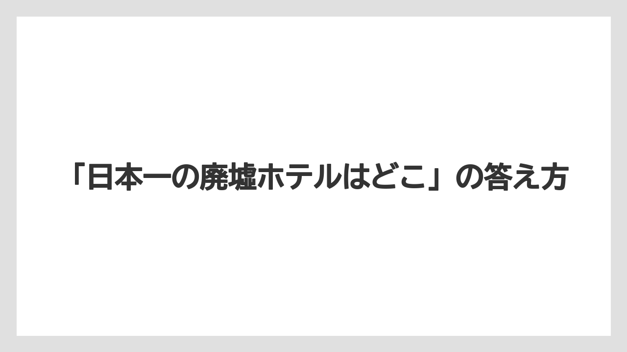 【リゾート】【宿泊】【旅】「日本一の廃墟ホテルはどこ」の答え方