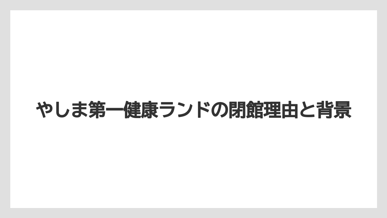 【リゾート】【大江戸温泉物語】【宿泊】やしま第一健康ランドの閉館理由と背景