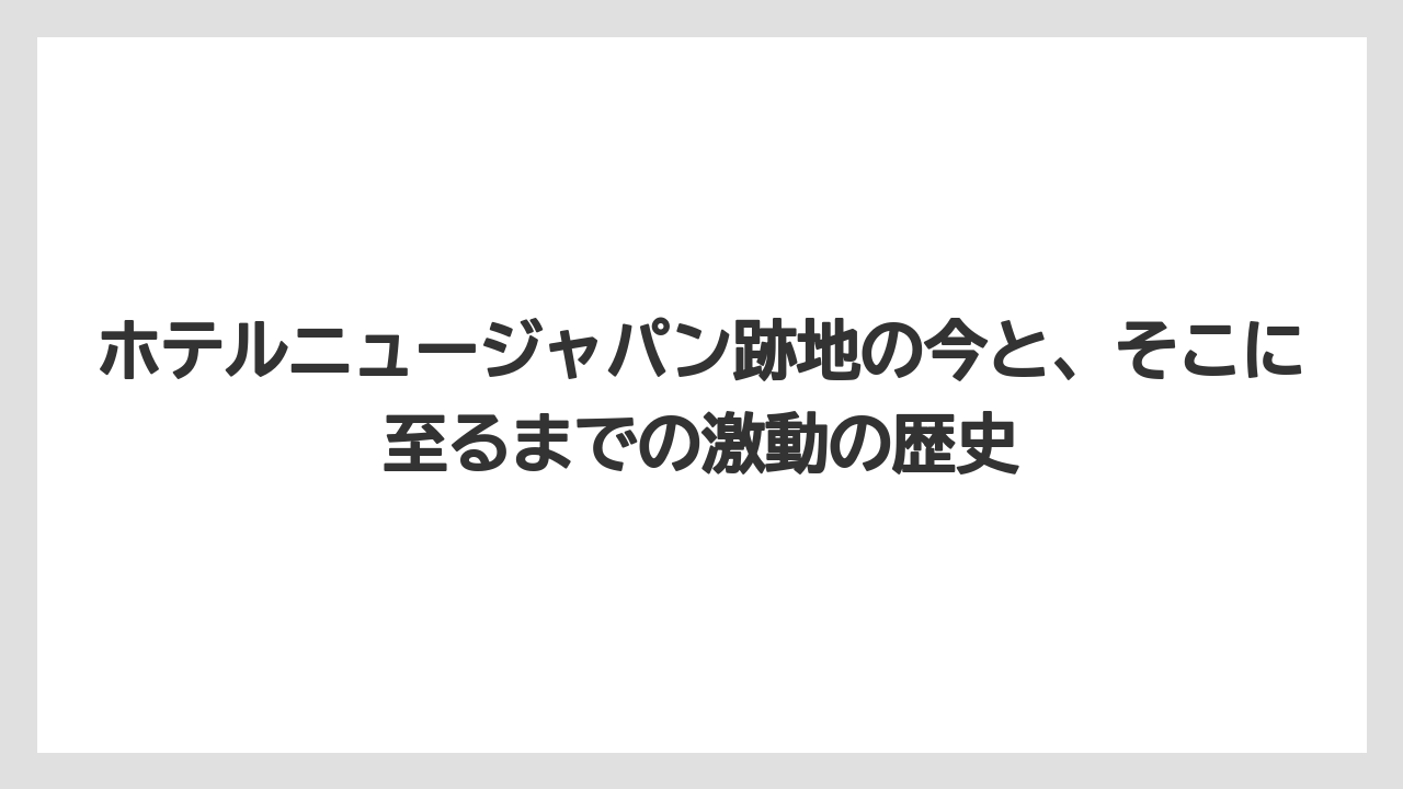 ホテルニュージャパン跡地の今と、そこに至るまでの激動の歴史
